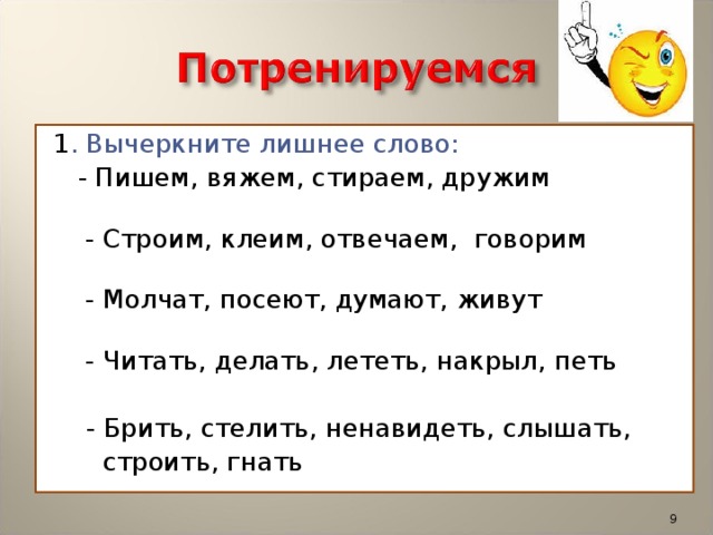 1 . Вычеркните лишнее слово:  - Пишем, вяжем, стираем, дружим  - Строим, клеим, отвечаем,  говорим   - Молчат, посеют, думают, живут  - Читать, делать, лететь, накрыл, петь  - Брить, стелить, ненавидеть, слышать,  строить, гнать  