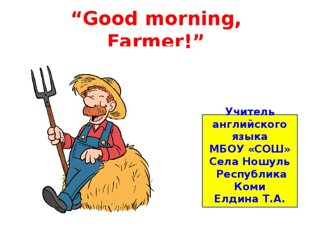 “ Good morning, Farmer!” Учитель английского языка МБОУ «СОШ» Села Ношуль  Республика Коми Елдина Т.А. 