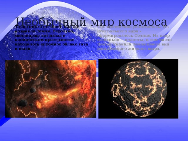 Необычный мир космоса Точно никто не знает, как же возникла Земля. Вероятно, миллиарды лет назад в космическом пространстве находилось огромное облако газа и пыли. Оно постепенно уплотнялось. Из центрального ядра – сформировалось Солнце. Из ядер по меньше – планеты, в том числе Земля. Сначала Земля имела вид раскаленного жидкого шара. 