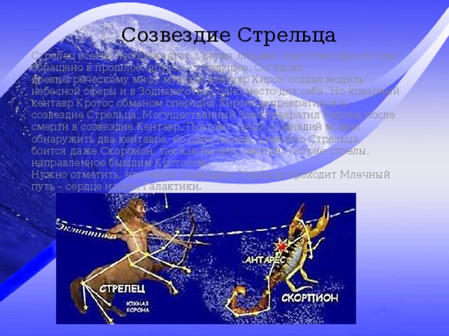 Созвездие Стрельца Стрелец всегда изображается с двумя лицами, при этом одно из лиц обращено в прошлое, другое – в будущее. Согласно древнегреческому мифу мудрый кентавр Хирон создал модель небесной сферы и в Зодиаке отвел одно место для себя. Но коварный кентавр Кротос обманом опередил Хирона и превратился в созвездие Стрельца. Могущественный Зевс превратил Хирона после смерти в созвездие Кентавр. Поэтому среди созвездий можно обнаружить два кентавра, но одно из них, а именно Стрельца, боится даже Скорпион, так как на него смотрит острие стрелы, направленное бывшим Кротосом. Нужно отметить, что через созвездие Стрельца проходит Млечный путь – сердце нашей Галактики. 