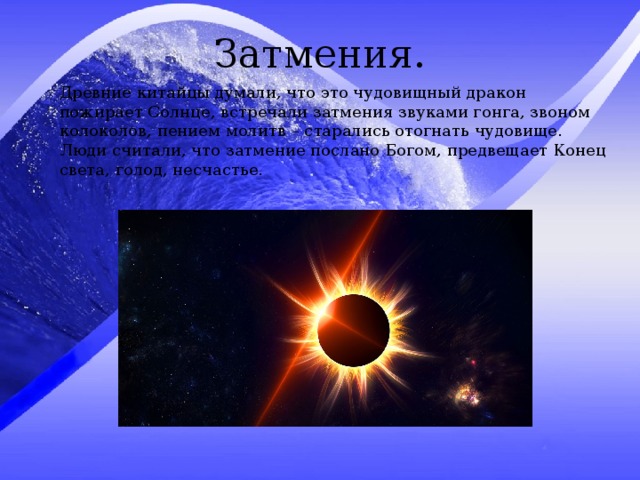 Затмения. Древние китайцы думали, что это чудовищный дракон пожирает Солнце, встречали затмения звуками гонга, звоном колоколов, пением молитв – старались отогнать чудовище. Люди считали, что затмение послано Богом, предвещает Конец света, голод, несчастье. 
