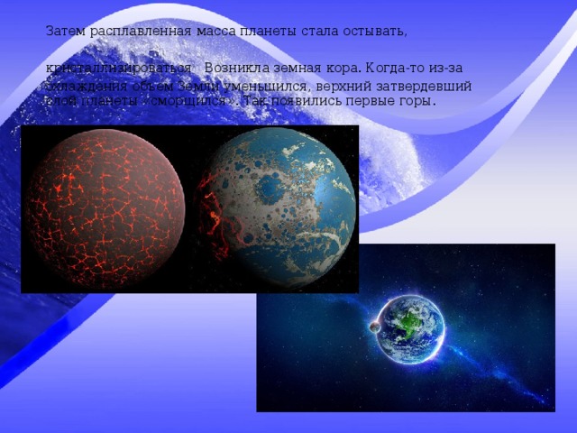 Затем расплавленная масса планеты стала остывать, кристаллизироваться  Возникла земная кора. Когда-то из-за охлаждения объем Земли уменьшился, верхний затвердевший слой планеты «сморщился». Так появились первые горы. 