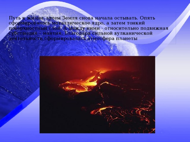 Путь к жизни. затем Земля снова начала остывать. Опять сформировалось металлическое ядро, а затем тонкий поверхностный слой. А между ними - относительно подвижная субстанция – мантия. Благодаря сильной вулканической деятельности сформировалась атмосфера планеты 