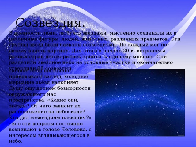 Созвездия. В древности люди, любуясь звездами, мысленно соединяли их в различные фигуры: людей, животных, различных предметов. Эти группы звезд были названы созвездиями. Но каждый мог по-своему видеть картину. Для этого в начале 20 в. астрономы разных стран договорились прийти к единому мнению. Они разделили звездное небо на условные участки и окончательно утвердили 88 созвездий. Ночное небо постоянно приковывает взгляд, холодное мерцание звёзд наполняет Душу ощущением безмерности окружающего нас пространства. «Какие они, звёзды? От чего зависит их расположение на небосводе? Кто дал созвездиям названия?» - все эти вопросы постоянно возникают в голове Человека, с интересом вглядывающегося в небо. 