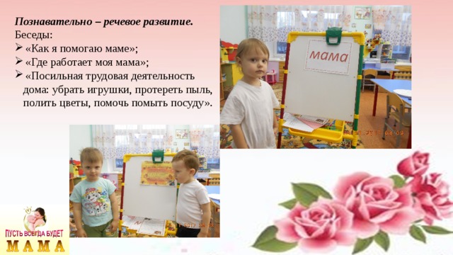 Познавательно – речевое развитие. Беседы: «Как я помогаю маме»; «Где работает моя мама»; «Посильная трудовая деятельность  дома: убрать игрушки, протереть пыль,  полить цветы, помочь помыть посуду». 