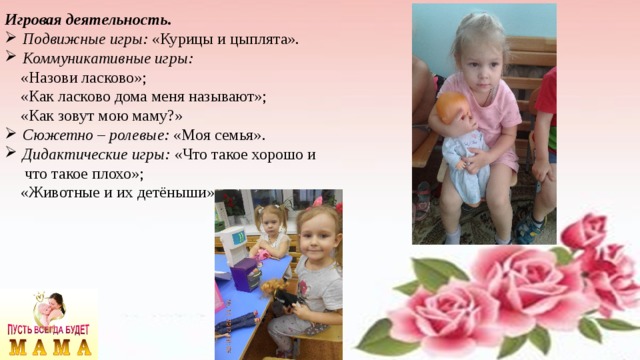 Игровая деятельность. Подвижные игры: «Курицы и цыплята». Коммуникативные игры:  «Назови ласково»;  «Как ласково дома меня называют»;  «Как зовут мою маму?» Сюжетно – ролевые: «Моя семья». Дидактические игры: «Что такое хорошо и  что такое плохо»;  «Животные и их детёныши» 