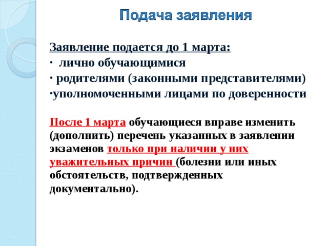 Заявление подается до 1 марта:  лично обучающимися  родителями (законными представителями) уполномоченными лицами по доверенности  После 1 марта  обучающиеся вправе изменить (дополнить) перечень указанных в заявлении экзаменов только при наличии у них уважительных причин (болезни или иных обстоятельств, подтвержденных документально).   