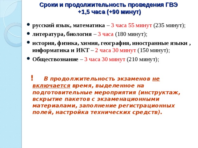 Сроки и продолжительность проведения ГВЭ  +1,5 часа (+90 минут) русский язык, математика – 3 часа 55 минут (235 минут); литература, биология – 3 часа (180 минут); история, физика, химия, география, иностранные языки , информатика и ИКТ – 2 часа 30 минут (150 минут); Обществознание – 3 часа 30 минут (210 минут);   ! В продолжительность экзаменов не включается время, выделенное на подготовительные мероприятия (инструктаж, вскрытие пакетов с экзаменационными материалами, заполнение регистрационных полей, настройка технических средств). 