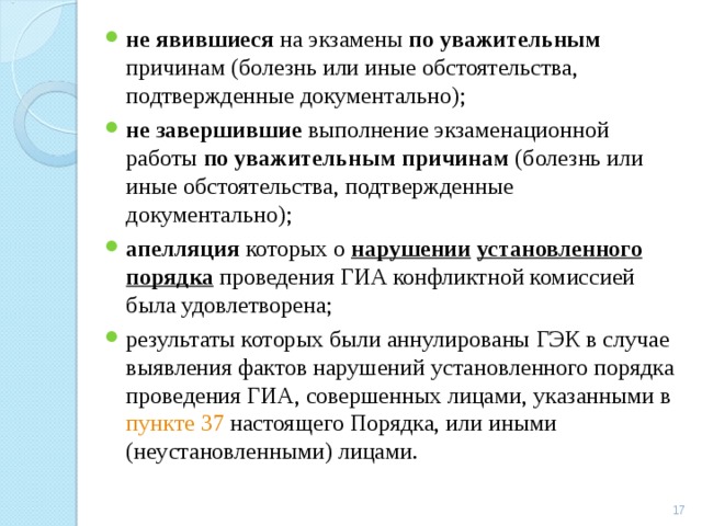 не явившиеся на экзамены по уважительным причинам (болезнь или иные обстоятельства, подтвержденные документально); не завершившие выполнение экзаменационной работы по уважительным причинам (болезнь или иные обстоятельства, подтвержденные документально); апелляция которых о нарушении  установленного порядка проведения ГИА конфликтной комиссией была удовлетворена; результаты которых были аннулированы ГЭК в случае выявления фактов нарушений установленного порядка проведения ГИА, совершенных лицами, указанными в пункте 37 настоящего Порядка, или иными (неустановленными) лицами.   