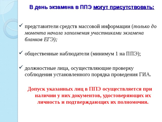 В день экзамена в ППЭ могут присутствовать: представители средств массовой информации ( только до момента начала заполнения участниками экзамена бланков ЕГЭ);   общественные наблюдатели (минимум 1 на ППЭ);   должностные лица, осуществляющие проверку соблюдения установленного порядка проведения ГИА.   Допуск указанных лиц в ППЭ осуществляется при наличии у них документов, удостоверяющих их личность и подтверждающих их полномочия.   
