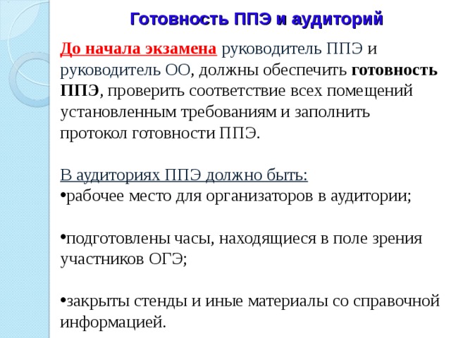 Готовность ППЭ и аудиторий  До начала экзамена  руководитель ППЭ и руководитель ОО , должны обеспечить готовность ППЭ , проверить соответствие всех помещений установленным требованиям и заполнить протокол готовности ППЭ.   В аудиториях ППЭ должно быть: рабочее место для организаторов в аудитории;   подготовлены часы, находящиеся в поле зрения участников ОГЭ;   закрыты стенды и иные материалы со справочной информацией.   