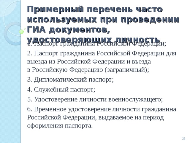 Примерный перечень часто используемых при проведении ГИА документов, удостоверяющих личность 1. Паспорт гражданина Российской Федерации; 2. Паспорт гражданина Российской Федерации для выезда из Российской Федерации и въезда в Российскую Федерацию (заграничный); 3. Дипломатический паспорт; 4. Служебный паспорт; 5. Удостоверение личности военнослужащего; 6. Временное удостоверение личности гражданина Российской Федерации, выдаваемое на период оформления паспорта.  