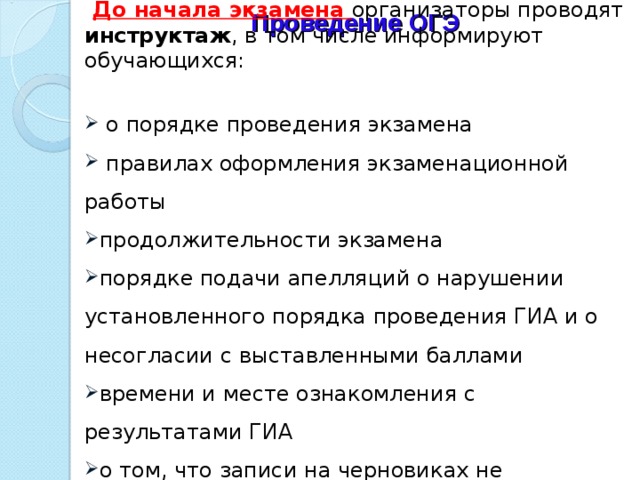    До начала экзамена организаторы проводят инструктаж , в том числе информируют обучающихся:    о порядке проведения экзамена  правилах оформления экзаменационной работы продолжительности экзамена порядке подачи апелляций о нарушении установленного порядка проведения ГИА и о несогласии с выставленными баллами времени и месте ознакомления с результатами ГИА о том, что записи на черновиках не обрабатываются и не проверяются. Проведение ОГЭ   