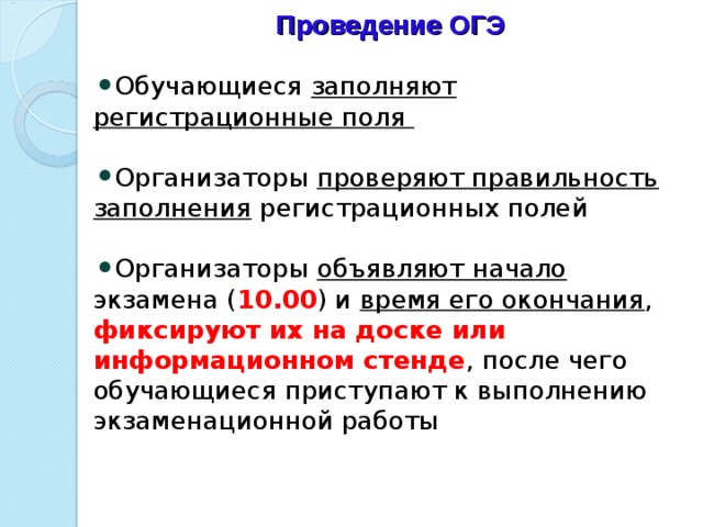 Проведение ОГЭ Обучающиеся заполняют регистрационные поля   Организаторы проверяют правильность заполнения регистрационных полей   Организаторы объявляют начало экзамена ( 10.00 ) и время его окончания , фиксируют их на доске или информационном стенде , после чего обучающиеся приступают к выполнению экзаменационной работы   