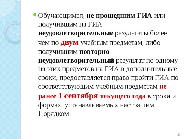 Обучающимся, не прошедшим ГИА или получившим на ГИА неудовлетворительные результаты более чем по двум  учебным предметам, либо получившим повторно неудовлетворительный результат по одному из этих предметов на ГИА в дополнительные сроки, предоставляется право пройти ГИА по соответствующим учебным предметам не ранее 1 сентября текущего года в сроки и формах, устанавливаемых настоящим Порядком  