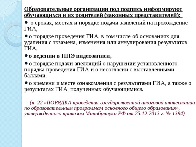 Образовательные организации под подпись информируют обучающихся и их родителей (законных представителей):  о сроках, местах и порядке подачи заявлений на прохождение ГИА, о порядке проведения ГИА, в том числе об основаниях для удаления с экзамена, изменения или аннулирования результатов ГИА, о ведении в ППЭ видеозаписи, о порядке подачи апелляций о нарушении установленного порядка проведения ГИА и о несогласии с выставленными баллами, о времени и месте ознакомления с результатами ГИА, а также о результатах ГИА, полученных обучающимися.    (п. 22 «ПОРЯДКА проведения государственной итоговой аттестации по образовательным программам основного общего образования», утвержденного приказом Минобрнауки РФ от 25.12.2013 г. № 1394)  