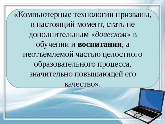 «Компьютерные технологии призваны, в настоящий момент, стать не дополнительным  «довеском»  в обучении и  воспитании , а неотъемлемой частью целостного образовательного процесса, значительно повышающей его качество».