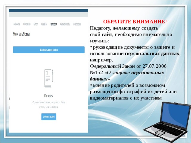ОБРАТИТЕ  ВНИМАНИЕ ! Педагогу, желающему создать свой  сайт , необходимо внимательно изучить:  руководящие документы о защите и использовании  персональных данных , например, Федеральный Закон от 27.07.2006 №152  «О защите  персональных данных »
