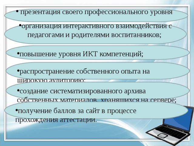 презентация своего профессионального уровня организация интерактивного взаимодействия с педагогами и родителями воспитанников; повышение уровня ИКТ компетенций; распространение собственного опыта на широкую аудиторию; создание систематизированного архива собственных материалов, хранящихся на сервере; получение баллов за сайт в процессе прохождения аттестации.