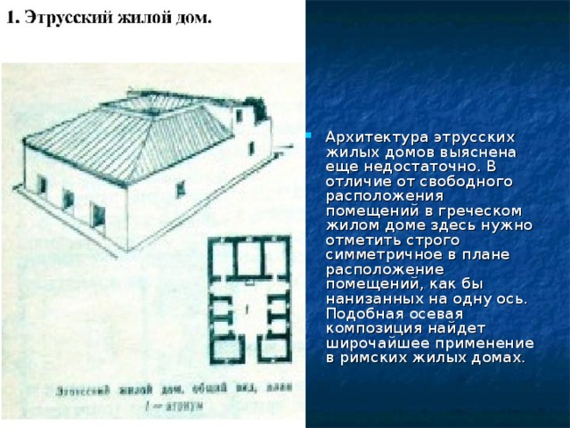 Архитектура этрусских жилых домов выяснена еще недостаточно. В отличие от свободного расположения помещений в греческом жилом доме здесь нужно отметить строго симметричное в плане расположение помещений, как бы нанизанных на одну ось. Подобная осевая композиция найдет широчайшее применение в римских жилых домах. 