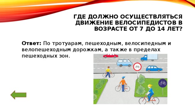 Где должно осуществляться движение велосипедистов в возрасте от 7 до 14 лет? Ответ: По тротуарам, пешеходным, велосипедным и велопешеходным дорожкам, а также в пределах пешеходных зон.   
