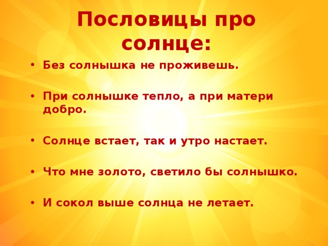 Пословицы про солнце: Без солнышка не проживешь.   При солнышке тепло, а при матери добро.  Солнце встает, так и утро настает.  Что мне золото, светило бы солнышко.   И сокол выше солнца не летает.   
