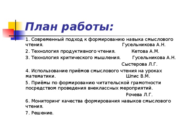 План работы: 1. Современный подход к формированию навыка смыслового чтения. Гусельникова А.Н. 2. Технология продуктивного чтения. Кетова А.М. 3. Технология критического мышления. Гусельникова А.Н.  Сыстерова Л.Г. 4. Использование приёмов смыслового чтения на уроках математики. Шпис В.М. 5. Приёмы по формированию читательской грамотности посредством проведения внеклассных мероприятий.  Рочева Л.Г. 6. Мониторинг качества формирования навыков смыслового чтения. 7. Решение. 