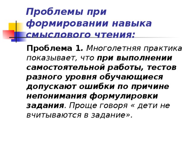 Проблемы при формировании навыка смыслового чтения: Проблема 1 .  Многолетняя практика показывает, что при выполнении самостоятельной работы, тестов разного уровня обучающиеся допускают ошибки по причине непонимания формулировки задания .  Проще говоря « дети не вчитываются в задание».  