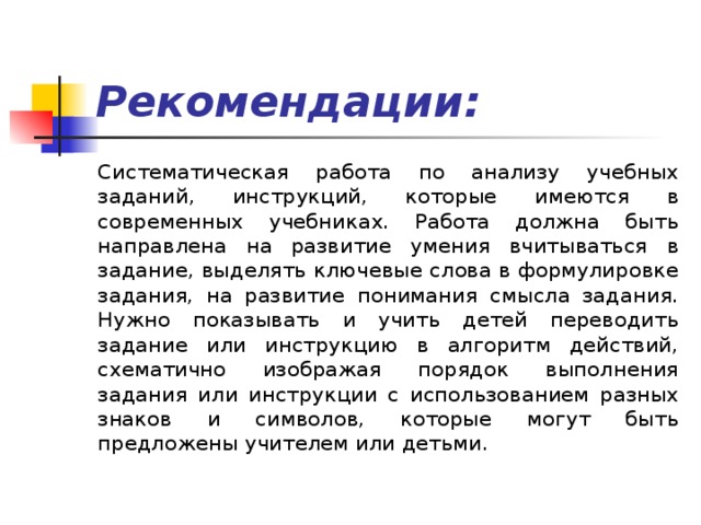 Рекомендации: Систематическая работа по анализу учебных заданий, инструкций, которые имеются в современных учебниках. Работа должна быть направлена на развитие умения вчитываться в задание, выделять ключевые слова в формулировке задания, на развитие понимания смысла задания. Нужно показывать и учить детей переводить задание или инструкцию в алгоритм действий, схематично изображая порядок выполнения задания или инструкции с использованием разных знаков и символов, которые могут быть предложены учителем или детьми. 