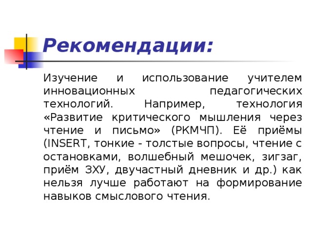 Рекомендации: Изучение и использование учителем инновационных педагогических технологий. Например, технология «Развитие критического мышления через чтение и письмо» (РКМЧП). Её приёмы (INSERT, тонкие - толстые вопросы, чтение с остановками, волшебный мешочек, зигзаг, приём ЗХУ, двучастный дневник и др.) как нельзя лучше работают на формирование навыков смыслового чтения. 