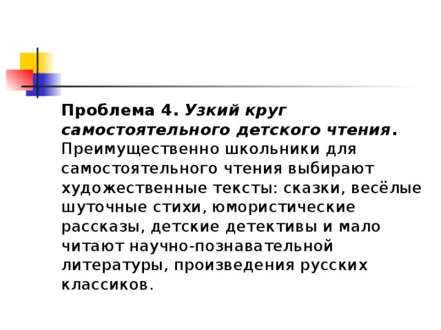 Проблема 4.   Узкий круг самостоятельного детского чтения . Преимущественно школьники для самостоятельного чтения выбирают художественные тексты: сказки, весёлые шуточные стихи, юмористические рассказы, детские детективы и мало читают научно-познавательной литературы, произведения русских классиков. 