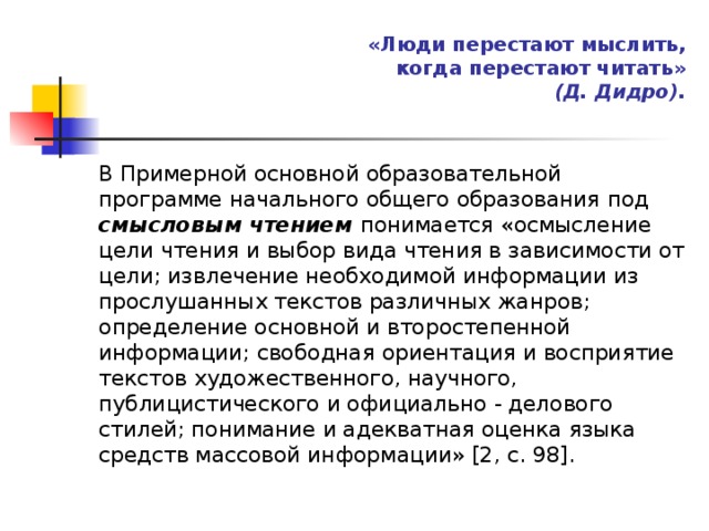 «Люди перестают мыслить,  когда перестают читать»  (Д. Дидро).   В Примерной основной образовательной программе начального общего образования под смысловым чтением понимается «осмысление цели чтения и выбор вида чтения в зависимости от цели; извлечение необходимой информации из прослушанных текстов различных жанров; определение основной и второстепенной информации; свободная ориентация и восприятие текстов художественного, научного, публицистического и официально - делового стилей; понимание и адекватная оценка языка средств массовой информации» [2, с. 98]. 