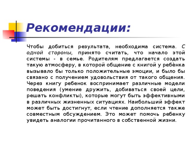 Рекомендации: Чтобы добиться результата, необходима система. С одной стороны , принято считать, что начало этой системы - в семье. Родителям предлагается создать такую атмосферу, в которой общение с книгой у ребѐнка вызывало бы только положительные эмоции, и было бы связано с получением удовольствия от такого общения. Через книгу ребенок воспринимает различные модели поведения (умение дружить, добиваться своей цели, решать конфликты), которые могут быть эффективными в различных жизненных ситуациях. Наибольший эффект может быть достигнут, если чтение дополняется также совместным обсуждением. Это может помочь ребенку увидеть аналогии прочитанного в собственной жизни. 