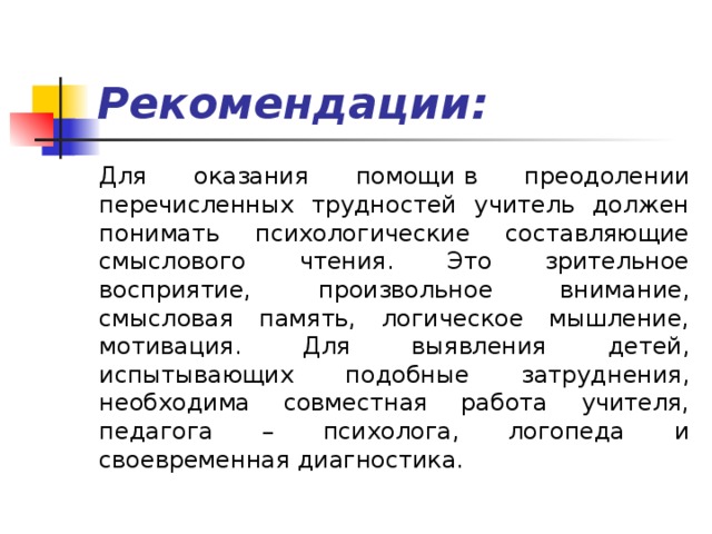 Рекомендации: Для оказания помощи   в преодолении перечисленных трудностей учитель должен понимать психологические составляющие смыслового чтения. Это зрительное восприятие, произвольное внимание, смысловая память, логическое мышление, мотивация. Для выявления детей, испытывающих подобные затруднения, необходима совместная работа учителя, педагога – психолога, логопеда и своевременная диагностика. 