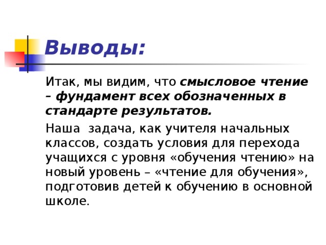 Выводы: Итак, мы видим, что смысловое чтение – фундамент всех обозначенных в стандарте результатов. Наша задача, как учителя начальных классов, создать условия для перехода учащихся с уровня «обучения чтению» на новый уровень – «чтение для обучения», подготовив детей к обучению в основной школе. 