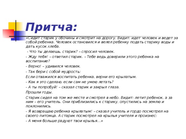 Притча: «Сидит старик у обочины и смотрит на дорогу. Видит: идет человек и ведет за собой ребенка. Человек остановился и велел ребенку подать старику воды и дать кусок хлеба.  - Что ты делаешь, старик? – спросил человек. - Жду тебя! – ответил старик. – Тебе ведь доверили этого ребенка на воспитание? - Верно! – удивился человек. - Так бери с собой мудрость: Если отважился воспитать ребенка, верни его крылатым. - Как я это сделаю, если сам не умею летать? - А ты попробуй! – сказал старик и закрыл глаза. Прошли годы. Старик сидел на том же месте и смотрел в небо. Видит: летит ребенок, а за ним – его учитель. Они приблизились к старику, опустились на землю и поклонились. - Я возвращаю ребенка крылатым! – сказал учитель и гордо посмотрел на своего питомца. А старик посмотрел на крылья учителя и произнес: - А меня больше радуют твои крылья…»  