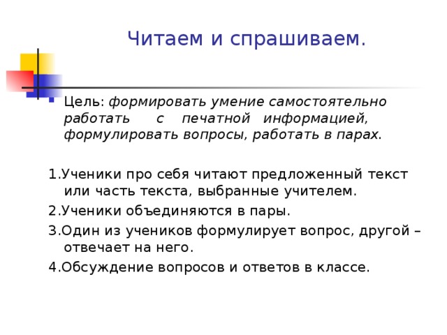 Читаем и спрашиваем. Цель: формировать умение самостоятельно работать с печатной информацией, формулировать вопросы, работать в парах.  1.Ученики про себя читают предложенный текст или часть текста, выбранные учителем. 2.Ученики объединяются в пары. 3.Один из учеников формулирует вопрос, другой – отвечает на него. 4.Обсуждение вопросов и ответов в классе.   