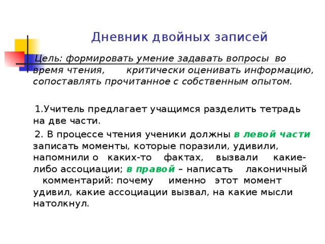 Дневник двойных записей  Цель: формировать умение задавать вопросы во время чтения, критически оценивать информацию, сопоставлять прочитанное с собственным опытом.   1.Учитель предлагает учащимся разделить тетрадь на две части.  2. В процессе чтения ученики должны в левой части записать моменты, которые поразили, удивили, напомнили о каких-то фактах, вызвали какие- либо ассоциации; в правой – написать лаконичный комментарий: почему именно этот момент удивил, какие ассоциации вызвал, на какие мысли натолкнул.   