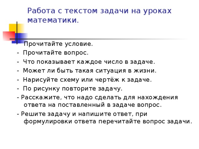 Работа с текстом задачи на уроках математики. Прочитайте условие. - Прочитайте вопрос. - Что показывает каждое число в задаче. - Может ли быть такая ситуация в жизни. - Нарисуйте схему или чертёж к задаче. - По рисунку повторите задачу. - Расскажите, что надо сделать для нахождения ответа на поставленный в задаче вопрос. - Решите задачу и напишите ответ, при формулировки ответа перечитайте вопрос задачи. 