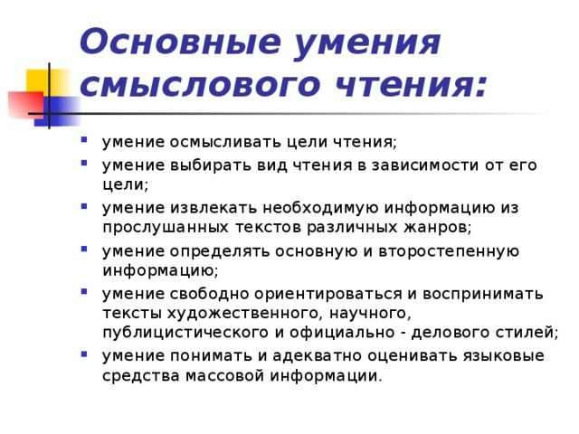 Основные умения смыслового чтения: умение осмысливать цели чтения; умение выбирать вид чтения в зависимости от его цели; умение извлекать необходимую информацию из прослушанных текстов различных жанров; умение определять основную и второстепенную информацию; умение свободно ориентироваться и воспринимать тексты художественного, научного, публицистического и официально - делового стилей; умение понимать и адекватно оценивать языковые средства массовой информации. 