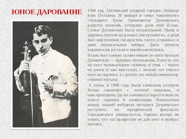 ЮНОЕ ДАРОВАНИЕ 1900 год. Маленький уездный городок Лохвица близ Полтавы. 30 января в семье банковского служащего Цали Симоновича Дунаевского родился мальчик, которому дали имя Исаак. Семья Дунаевских была музыкальной. Мама и дедушка играли на разных инструментах, а дядя был виртуозным гитаристом, часто устраивал в доме музыкальные вечера. Здесь звучала украинская, русская и еврейская музыка. Исаак был самым талантливым из пяти братьев Дунаевских — будущих музыкантов. В шесть лет он знал музыкальную грамоту, в семь — играл на рояле и уже выступал, с восьми лет учился игре на скрипке, а с десяти лет юный композитор сочинял музыку.   А затем, в 1900 году, была гимназия, которую Исаак закончил с золотой медалью, и консерватория, где он занимался параллельно по классу скрипки и композиции. Ненасытная жажда знаний побудила молодого Дунаевского поступить на юридический факультет Харьковского университета. Однако вскоре он понял, что эта профессия не для него и выбрал музыку. 