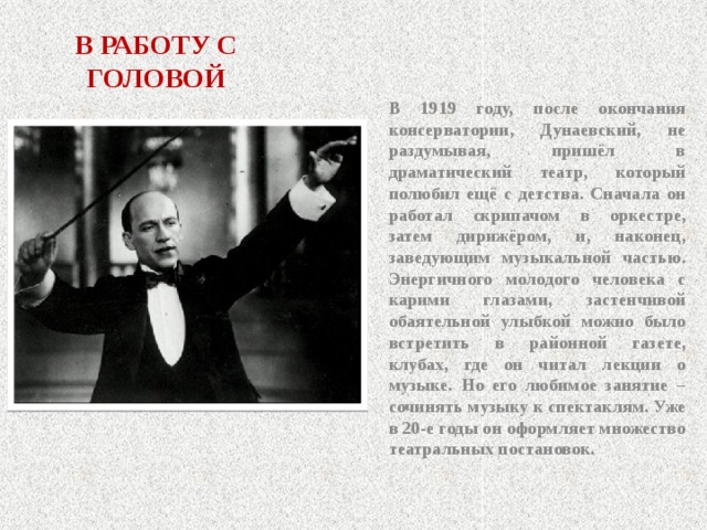 В РАБОТУ С ГОЛОВОЙ В 1919 году, после окончания консерватории, Дунаевский, не раздумывая, пришёл в драматический театр, который полюбил ещё с детства. Сначала он работал скрипачом в оркестре, затем дирижёром, и, наконец, заведующим музыкальной частью. Энергичного молодого человека с карими глазами, застенчивой обаятельной улыбкой можно было встретить в районной газете, клубах, где он читал лекции о музыке. Но его любимое занятие – сочинять музыку к спектаклям. Уже в 20-е годы он оформляет множество театральных постановок.  