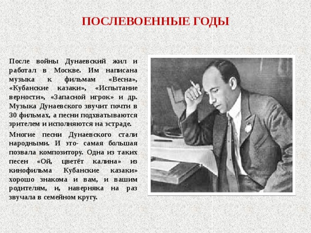 ПОСЛЕВОЕННЫЕ ГОДЫ После войны Дунаевский жил и работал в Москве. Им написана музыка к фильмам «Весна», «Кубанские казаки», «Испытание верности», «Запасной игрок» и др. Музыка Дунаевского звучит почти в 30 фильмах, а песни подхватываются зрителем и исполняются на эстраде. Многие песни Дунаевского стали народными. И это- самая большая позвала композитору. Одна из таких песен «Ой, цветёт калина» из кинофильма Кубанские казаки» хорошо знакома и вам, и вашим родителям, и, наверняка на раз звучала в семейном кругу. 