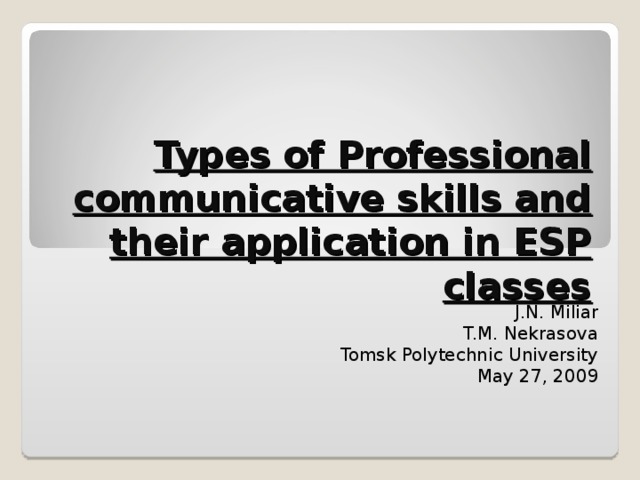 Types of Professional communicative skills and their application in ESP classes J.N. Miliar T.M. Nekrasova Tomsk Polytechnic University May 27, 2009 