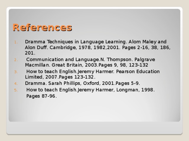 References Dramma Techniques in Language Learning. Alom Maley and Alon Duff. Cambridge, 1978, 1982,2001. Pages 2-16, 38, 186, 201.  Communication and Language.N. Thompson. Palgrave Macmillan. Great Britain, 2003.Pages 9, 98, 123-132  How to teach English.Jeremy Harmer. Pearson Education Limited, 2007.Pages 123-132. Dramma. Sarah Phillips, Oxford, 2001.Pages 5-9.  How to teach English.Jeremy Harmer, Longman, 1998.  Pages 87-96. 