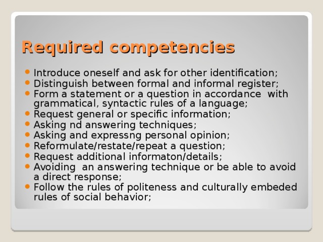 Required competencies Introduce oneself and ask for other identification; Distinguish between formal and informal register; Form a statement or a question in accordance with grammatical, syntactic rules of a language; Request general or specific information; Asking nd answering techniques; Asking and expressng personal opinion; Reformulate/restate/repeat a question; Request additional informaton/details; Avoiding an answering technique or be able to avoid a direct response; Follow the rules of politeness and culturally embeded rules of social behavior; 