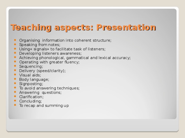 Teaching aspects: Presentation Organising information into coherent structure; Speaking from notes; Using« signals» to facilitate task of listeners; Developing listeners awareness; Achieving phonological, gammatical and lexical accuracy; Operating with greater fluency; Sequencing; Delivery (speed/clarity); Visual aids; Body language; Signposting; To avoid answering techniques; Answering questions; Clarification; Concluding; To recap and summing up 