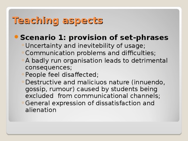 Teaching aspects Scenario 1: provision of set-phrases Uncertainty and inevitebility of usage; Communication problems and difficulties; A badly run organisation leads to detrimental consequences; People feel disaffected; Destructive and maliciuos nature (innuendo, gossip, rumour) caused by students being excluded from communicational channels; General expression of dissatisfaction and alienation  Uncertainty and inevitebility of usage; Communication problems and difficulties; A badly run organisation leads to detrimental consequences; People feel disaffected; Destructive and maliciuos nature (innuendo, gossip, rumour) caused by students being excluded from communicational channels; General expression of dissatisfaction and alienation  