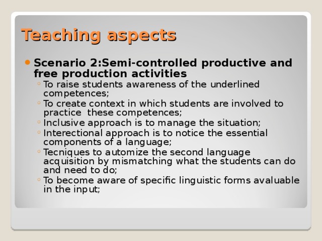 Teaching aspects Scenario 2: Semi-controlled productive and free production activities To raise students awareness of the underlined competences; To create context in which students are involved to practice these competences; Inclusive approach is to manage the situation; Interectional approach is to notice the essential components of a language; Tecniques to automize the second language acquisition by mismatching what the students can do and need to do; To become aware of specific linguistic forms avaluable in the input;  To raise students awareness of the underlined competences; To create context in which students are involved to practice these competences; Inclusive approach is to manage the situation; Interectional approach is to notice the essential components of a language; Tecniques to automize the second language acquisition by mismatching what the students can do and need to do; To become aware of specific linguistic forms avaluable in the input;  