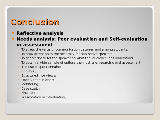 Conclusion Reflective analysis Needs analysis: Peer evaluation and Self-evaluation or assessment To stress the value of communication between and among students; To draw attention to the necessity for non-native speakers; To get feedback for the speaker on what the audience has understood; To obtain a wide sample of options than just one, regarding oral assessment The use of questionnaire; Surveys ; Structured interviews; Observation in class; Monitoring; Case study; Final tests; Presentation self-evaluation;  To stress the value of communication between and among students; To draw attention to the necessity for non-native speakers; To get feedback for the speaker on what the audience has understood; To obtain a wide sample of options than just one, regarding oral assessment The use of questionnaire; Surveys ; Structured interviews; Observation in class; Monitoring; Case study; Final tests; Presentation self-evaluation;  